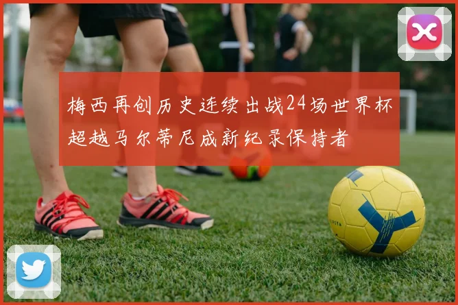梅西再创历史连续出战24场世界杯超越马尔蒂尼成新纪录保持者