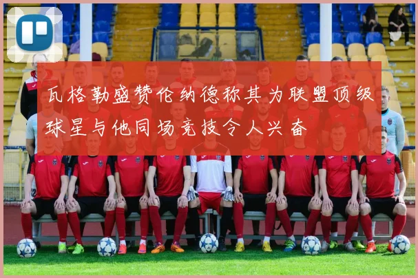 瓦格勒盛赞伦纳德称其为联盟顶级球星与他同场竞技令人兴奋