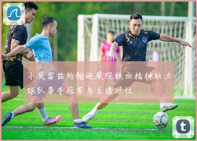 小莫雷兹约翰逊展现铁血精神助力球队争夺冠军与乐透顺位