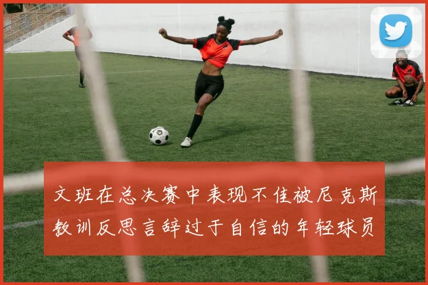 文班在总决赛中表现不佳被尼克斯教训反思言辞过于自信的年轻球员成长之路
