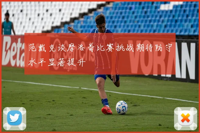 范戴克谈摩洛哥比赛挑战期待防守水平显著提升