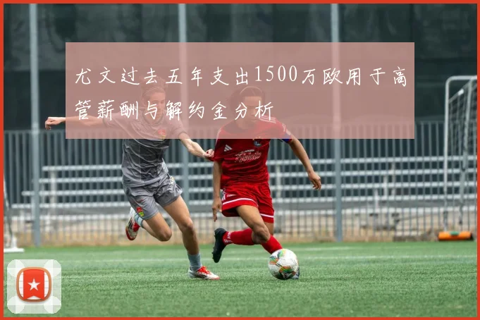 尤文过去五年支出1500万欧用于高管薪酬与解约金分析