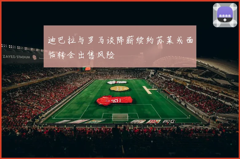 迪巴拉与罗马谈降薪续约苏莱或面临转会出售风险