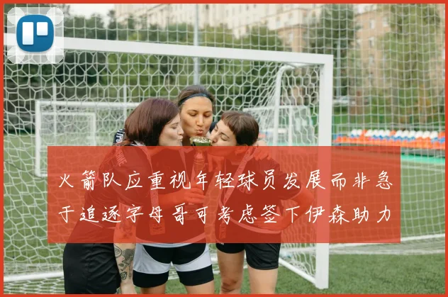火箭队应重视年轻球员发展而非急于追逐字母哥可考虑签下伊森助力成长