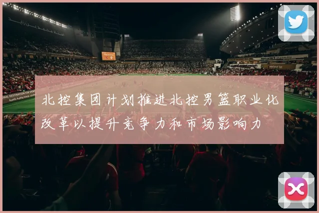 北控集团计划推进北控男篮职业化改革以提升竞争力和市场影响力
