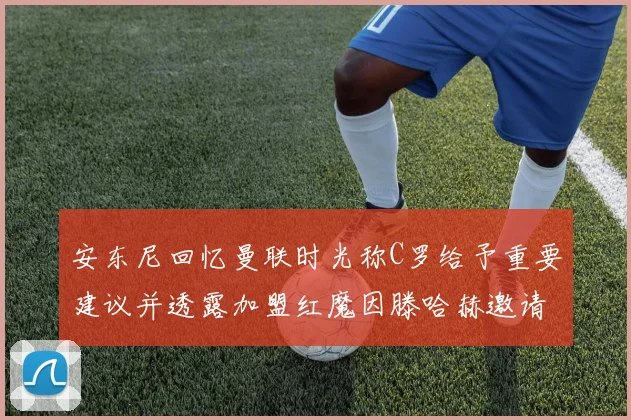 安东尼回忆曼联时光称C罗给予重要建议并透露加盟红魔因滕哈赫邀请