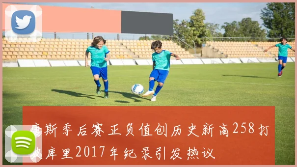 唐斯季后赛正负值创历史新高258打破库里2017年纪录引发热议