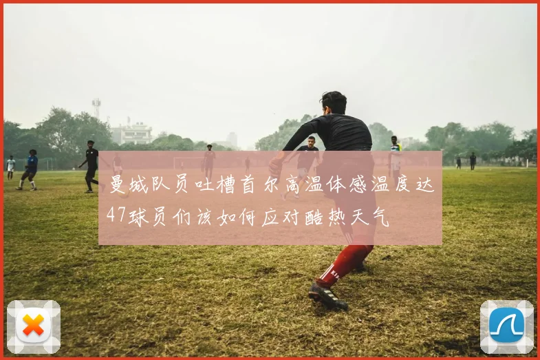 曼城队员吐槽首尔高温体感温度达47球员们该如何应对酷热天气