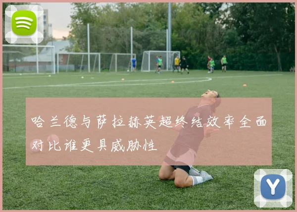 哈兰德与萨拉赫英超终结效率全面对比谁更具威胁性