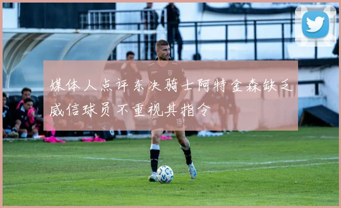 媒体人点评东决骑士阿特金森缺乏威信球员不重视其指令