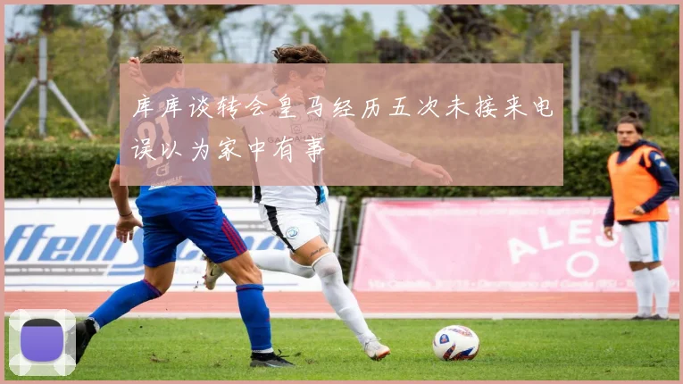 库库谈转会皇马经历五次未接来电误以为家中有事