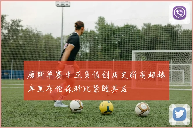 唐斯单赛季正负值创历史新高超越库里布伦森科比紧随其后