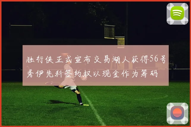 独行侠正式宣布交易湖人获得56号秀伊先科签约权以现金作为筹码
