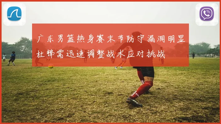 广东男篮热身赛末节防守漏洞明显杜锋需迅速调整战术应对挑战