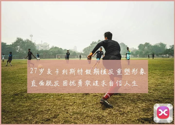 27岁麦卡利斯特假期植发重塑形象直面脱发困扰勇敢追求自信人生