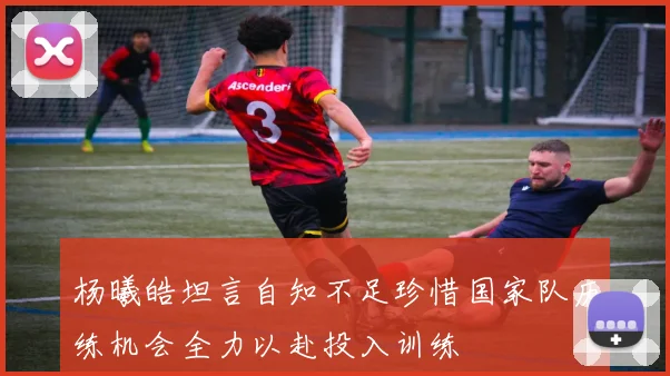 杨曦皓坦言自知不足珍惜国家队历练机会全力以赴投入训练