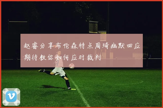 赵睿分享布伦森特点周琦幽默回应期待教你如何应对裁判