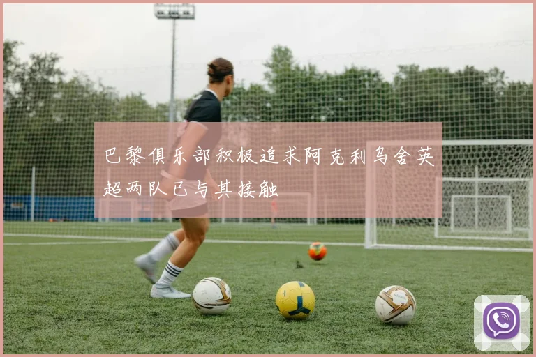 巴黎俱乐部积极追求阿克利乌舍英超两队已与其接触