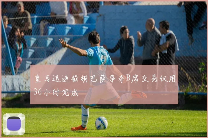 皇马迅速截胡巴萨争夺B席交易仅用36小时完成