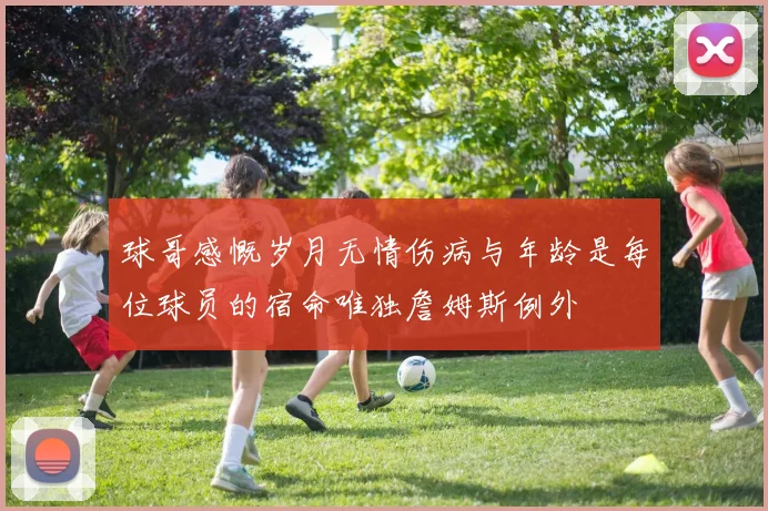 球哥感慨岁月无情伤病与年龄是每位球员的宿命唯独詹姆斯例外