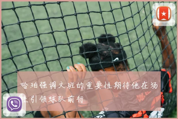 哈珀强调文班的重要性期待他在场上引领球队前行