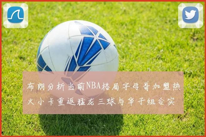 布朗分析当前NBA格局字母哥加盟热火小卡重返猛龙三球与华子组合实力强劲